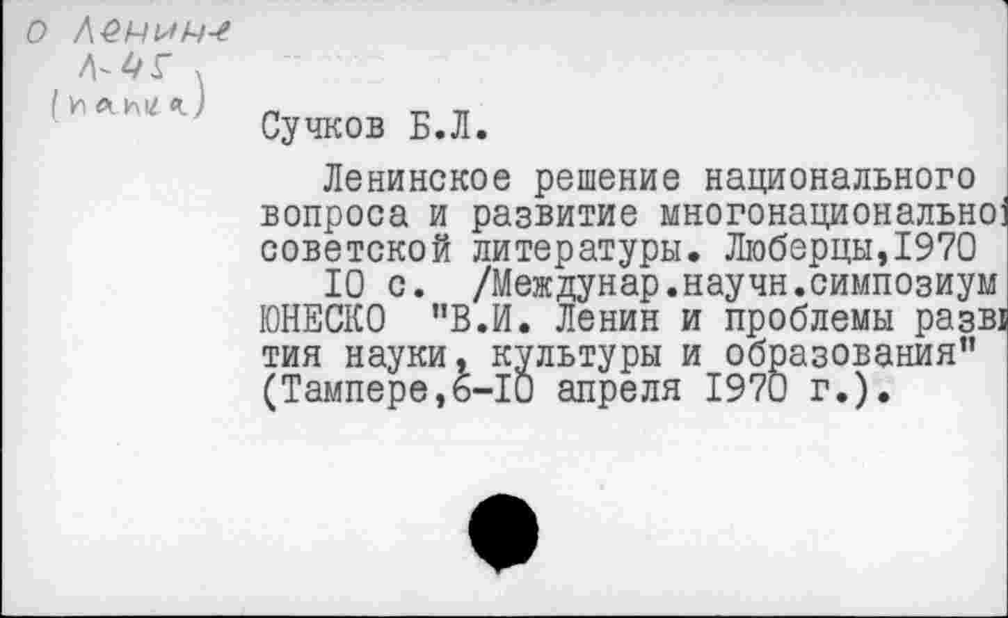 ﻿О Л£А/а>А/-£
(илимг
Сучков Б.Л.
Ленинское решение национального вопроса и развитие многонационально] советской литературы. Люберцы,1970
10 с. /Междунар.научн.симпозиум ЮНЕСКО "В.И. Ленин и проблемы разв! тин науки, культуры и образования” (Тампере,6-10 апреля 1970 г.).